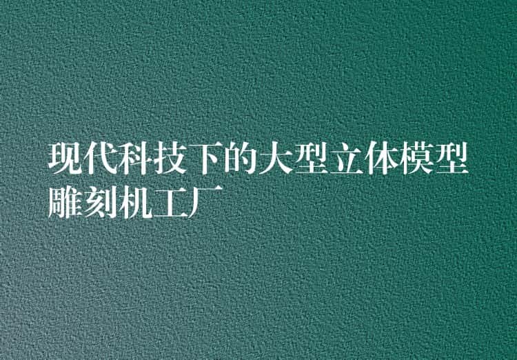 现代科技下的大型立体模型雕刻机工厂 现代科技下的大型立体模型雕刻机工厂